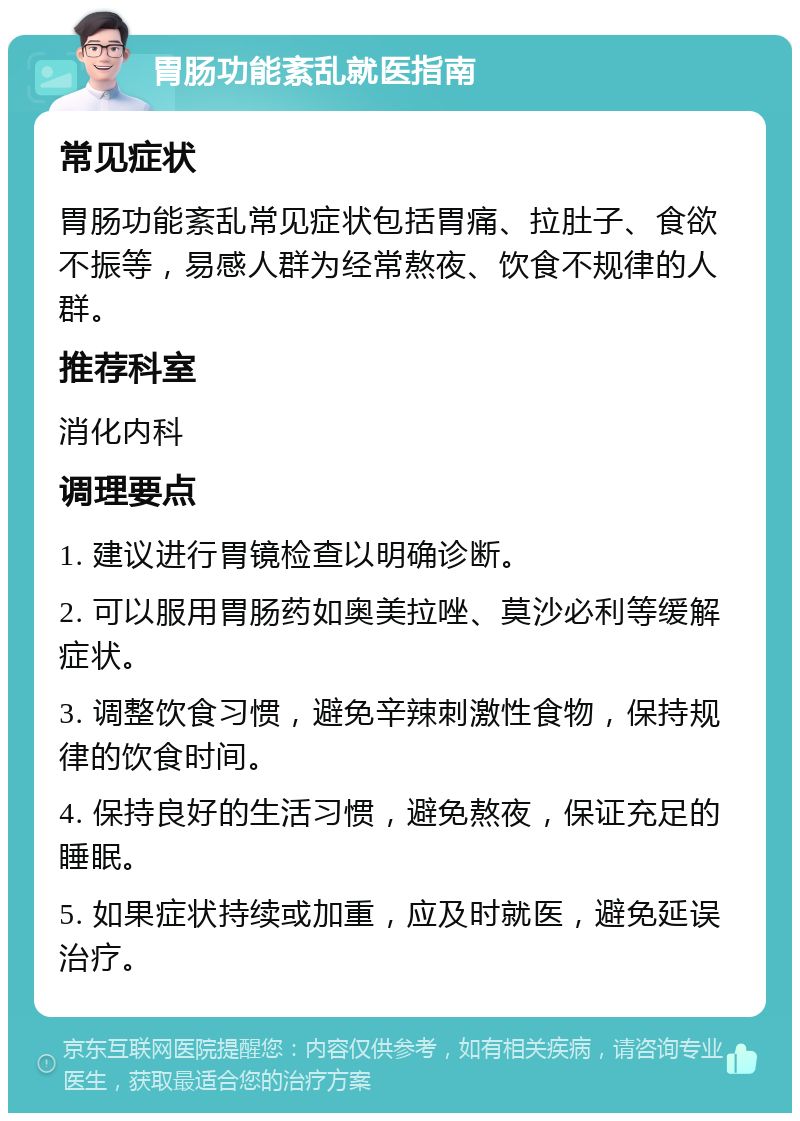 胃肠功能紊乱就医指南 常见症状 胃肠功能紊乱常见症状包括胃痛、拉肚子、食欲不振等，易感人群为经常熬夜、饮食不规律的人群。 推荐科室 消化内科 调理要点 1. 建议进行胃镜检查以明确诊断。 2. 可以服用胃肠药如奥美拉唑、莫沙必利等缓解症状。 3. 调整饮食习惯，避免辛辣刺激性食物，保持规律的饮食时间。 4. 保持良好的生活习惯，避免熬夜，保证充足的睡眠。 5. 如果症状持续或加重，应及时就医，避免延误治疗。