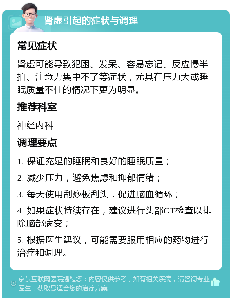 肾虚引起的症状与调理 常见症状 肾虚可能导致犯困、发呆、容易忘记、反应慢半拍、注意力集中不了等症状，尤其在压力大或睡眠质量不佳的情况下更为明显。 推荐科室 神经内科 调理要点 1. 保证充足的睡眠和良好的睡眠质量； 2. 减少压力，避免焦虑和抑郁情绪； 3. 每天使用刮痧板刮头，促进脑血循环； 4. 如果症状持续存在，建议进行头部CT检查以排除脑部病变； 5. 根据医生建议，可能需要服用相应的药物进行治疗和调理。