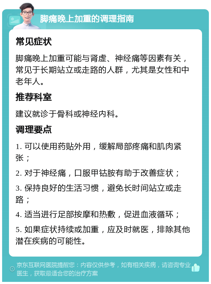 脚痛晚上加重的调理指南 常见症状 脚痛晚上加重可能与肾虚、神经痛等因素有关，常见于长期站立或走路的人群，尤其是女性和中老年人。 推荐科室 建议就诊于骨科或神经内科。 调理要点 1. 可以使用药贴外用，缓解局部疼痛和肌肉紧张； 2. 对于神经痛，口服甲钴胺有助于改善症状； 3. 保持良好的生活习惯，避免长时间站立或走路； 4. 适当进行足部按摩和热敷，促进血液循环； 5. 如果症状持续或加重，应及时就医，排除其他潜在疾病的可能性。