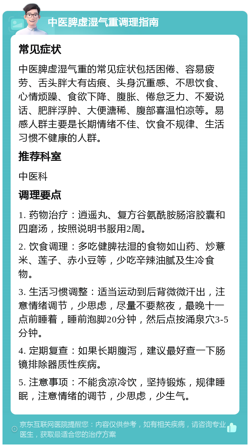 中医脾虚湿气重调理指南 常见症状 中医脾虚湿气重的常见症状包括困倦、容易疲劳、舌头胖大有齿痕、头身沉重感、不思饮食、心情烦躁、食欲下降、腹胀、倦怠乏力、不爱说话、肥胖浮肿、大便溏稀、腹部喜温怕凉等。易感人群主要是长期情绪不佳、饮食不规律、生活习惯不健康的人群。 推荐科室 中医科 调理要点 1. 药物治疗：逍遥丸、复方谷氨酰胺肠溶胶囊和四磨汤，按照说明书服用2周。 2. 饮食调理：多吃健脾祛湿的食物如山药、炒薏米、莲子、赤小豆等，少吃辛辣油腻及生冷食物。 3. 生活习惯调整：适当运动到后背微微汗出，注意情绪调节，少思虑，尽量不要熬夜，最晚十一点前睡着，睡前泡脚20分钟，然后点按涌泉穴3-5分钟。 4. 定期复查：如果长期腹泻，建议最好查一下肠镜排除器质性疾病。 5. 注意事项：不能贪凉冷饮，坚持锻炼，规律睡眠，注意情绪的调节，少思虑，少生气。