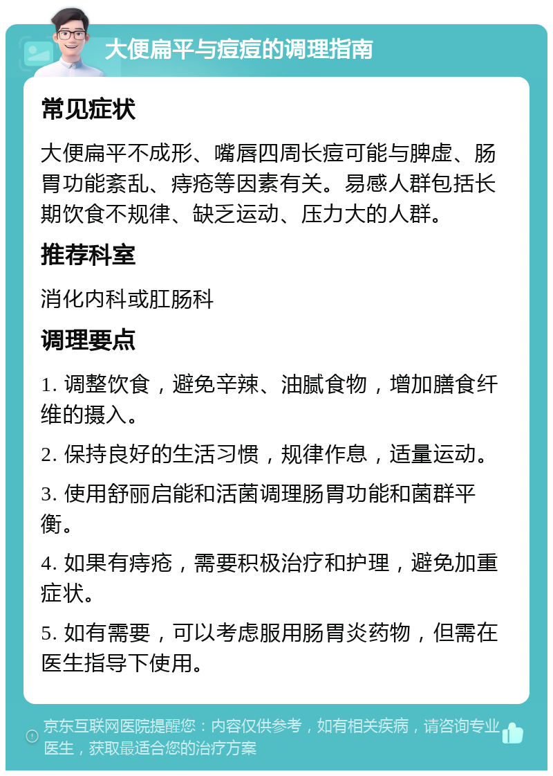 大便扁平与痘痘的调理指南 常见症状 大便扁平不成形、嘴唇四周长痘可能与脾虚、肠胃功能紊乱、痔疮等因素有关。易感人群包括长期饮食不规律、缺乏运动、压力大的人群。 推荐科室 消化内科或肛肠科 调理要点 1. 调整饮食，避免辛辣、油腻食物，增加膳食纤维的摄入。 2. 保持良好的生活习惯，规律作息，适量运动。 3. 使用舒丽启能和活菌调理肠胃功能和菌群平衡。 4. 如果有痔疮，需要积极治疗和护理，避免加重症状。 5. 如有需要，可以考虑服用肠胃炎药物，但需在医生指导下使用。