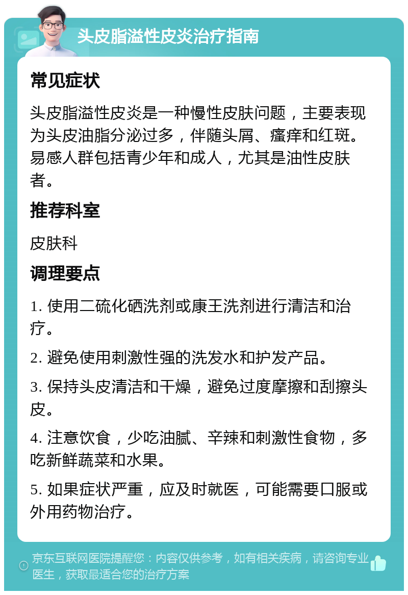 头皮脂溢性皮炎治疗指南 常见症状 头皮脂溢性皮炎是一种慢性皮肤问题，主要表现为头皮油脂分泌过多，伴随头屑、瘙痒和红斑。易感人群包括青少年和成人，尤其是油性皮肤者。 推荐科室 皮肤科 调理要点 1. 使用二硫化硒洗剂或康王洗剂进行清洁和治疗。 2. 避免使用刺激性强的洗发水和护发产品。 3. 保持头皮清洁和干燥，避免过度摩擦和刮擦头皮。 4. 注意饮食，少吃油腻、辛辣和刺激性食物，多吃新鲜蔬菜和水果。 5. 如果症状严重，应及时就医，可能需要口服或外用药物治疗。