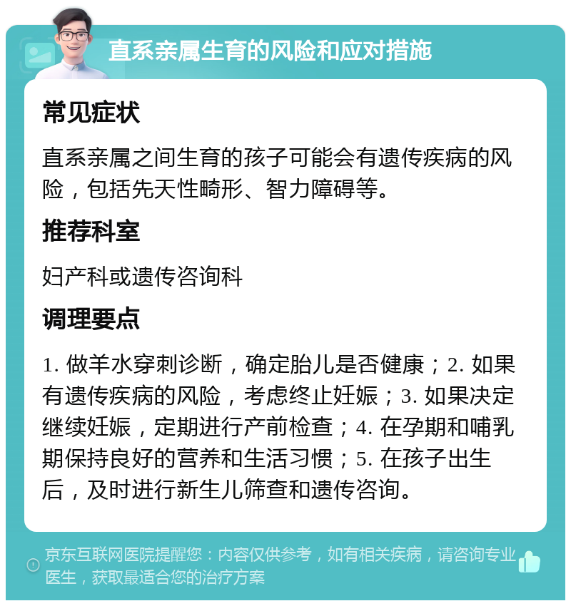 直系亲属生育的风险和应对措施 常见症状 直系亲属之间生育的孩子可能会有遗传疾病的风险，包括先天性畸形、智力障碍等。 推荐科室 妇产科或遗传咨询科 调理要点 1. 做羊水穿刺诊断，确定胎儿是否健康；2. 如果有遗传疾病的风险，考虑终止妊娠；3. 如果决定继续妊娠，定期进行产前检查；4. 在孕期和哺乳期保持良好的营养和生活习惯；5. 在孩子出生后，及时进行新生儿筛查和遗传咨询。