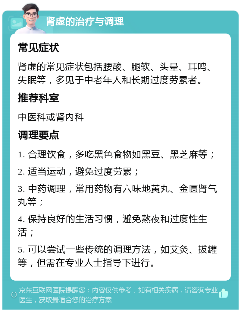 肾虚的治疗与调理 常见症状 肾虚的常见症状包括腰酸、腿软、头晕、耳鸣、失眠等，多见于中老年人和长期过度劳累者。 推荐科室 中医科或肾内科 调理要点 1. 合理饮食，多吃黑色食物如黑豆、黑芝麻等； 2. 适当运动，避免过度劳累； 3. 中药调理，常用药物有六味地黄丸、金匮肾气丸等； 4. 保持良好的生活习惯，避免熬夜和过度性生活； 5. 可以尝试一些传统的调理方法，如艾灸、拔罐等，但需在专业人士指导下进行。