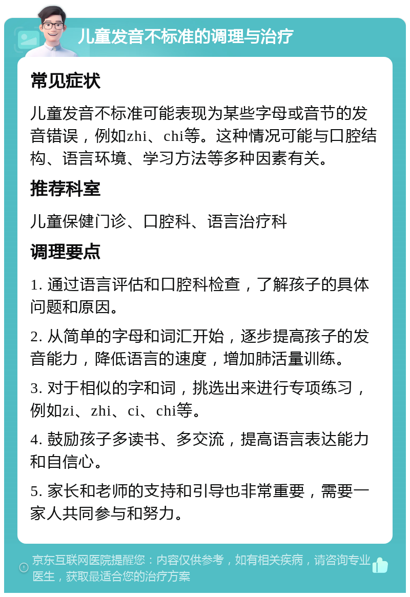 儿童发音不标准的调理与治疗 常见症状 儿童发音不标准可能表现为某些字母或音节的发音错误，例如zhi、chi等。这种情况可能与口腔结构、语言环境、学习方法等多种因素有关。 推荐科室 儿童保健门诊、口腔科、语言治疗科 调理要点 1. 通过语言评估和口腔科检查，了解孩子的具体问题和原因。 2. 从简单的字母和词汇开始，逐步提高孩子的发音能力，降低语言的速度，增加肺活量训练。 3. 对于相似的字和词，挑选出来进行专项练习，例如zi、zhi、ci、chi等。 4. 鼓励孩子多读书、多交流，提高语言表达能力和自信心。 5. 家长和老师的支持和引导也非常重要，需要一家人共同参与和努力。