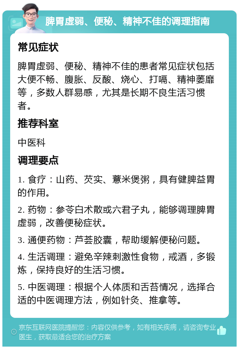 脾胃虚弱、便秘、精神不佳的调理指南 常见症状 脾胃虚弱、便秘、精神不佳的患者常见症状包括大便不畅、腹胀、反酸、烧心、打嗝、精神萎靡等，多数人群易感，尤其是长期不良生活习惯者。 推荐科室 中医科 调理要点 1. 食疗：山药、芡实、薏米煲粥，具有健脾益胃的作用。 2. 药物：参苓白术散或六君子丸，能够调理脾胃虚弱，改善便秘症状。 3. 通便药物：芦荟胶囊，帮助缓解便秘问题。 4. 生活调理：避免辛辣刺激性食物，戒酒，多锻炼，保持良好的生活习惯。 5. 中医调理：根据个人体质和舌苔情况，选择合适的中医调理方法，例如针灸、推拿等。