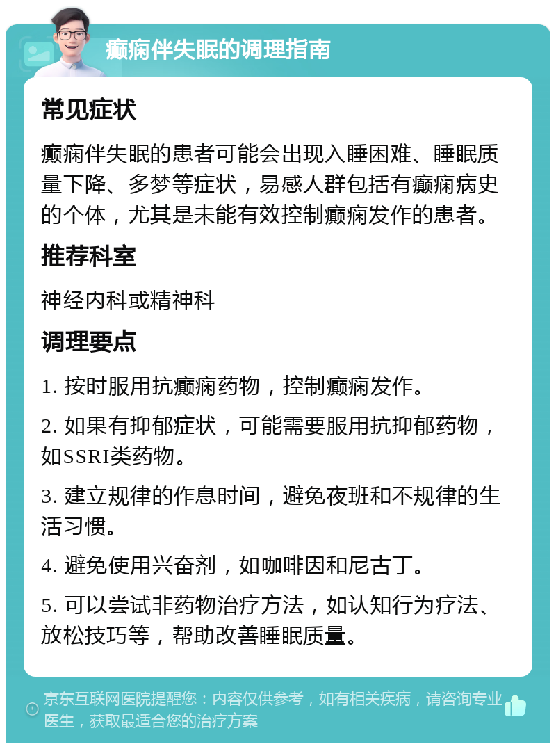 癫痫伴失眠的调理指南 常见症状 癫痫伴失眠的患者可能会出现入睡困难、睡眠质量下降、多梦等症状，易感人群包括有癫痫病史的个体，尤其是未能有效控制癫痫发作的患者。 推荐科室 神经内科或精神科 调理要点 1. 按时服用抗癫痫药物，控制癫痫发作。 2. 如果有抑郁症状，可能需要服用抗抑郁药物，如SSRI类药物。 3. 建立规律的作息时间，避免夜班和不规律的生活习惯。 4. 避免使用兴奋剂，如咖啡因和尼古丁。 5. 可以尝试非药物治疗方法，如认知行为疗法、放松技巧等，帮助改善睡眠质量。