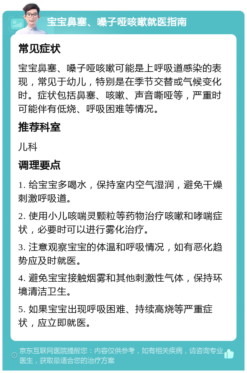 宝宝鼻塞、嗓子哑咳嗽就医指南 常见症状 宝宝鼻塞、嗓子哑咳嗽可能是上呼吸道感染的表现，常见于幼儿，特别是在季节交替或气候变化时。症状包括鼻塞、咳嗽、声音嘶哑等，严重时可能伴有低烧、呼吸困难等情况。 推荐科室 儿科 调理要点 1. 给宝宝多喝水，保持室内空气湿润，避免干燥刺激呼吸道。 2. 使用小儿咳喘灵颗粒等药物治疗咳嗽和哮喘症状，必要时可以进行雾化治疗。 3. 注意观察宝宝的体温和呼吸情况，如有恶化趋势应及时就医。 4. 避免宝宝接触烟雾和其他刺激性气体，保持环境清洁卫生。 5. 如果宝宝出现呼吸困难、持续高烧等严重症状，应立即就医。