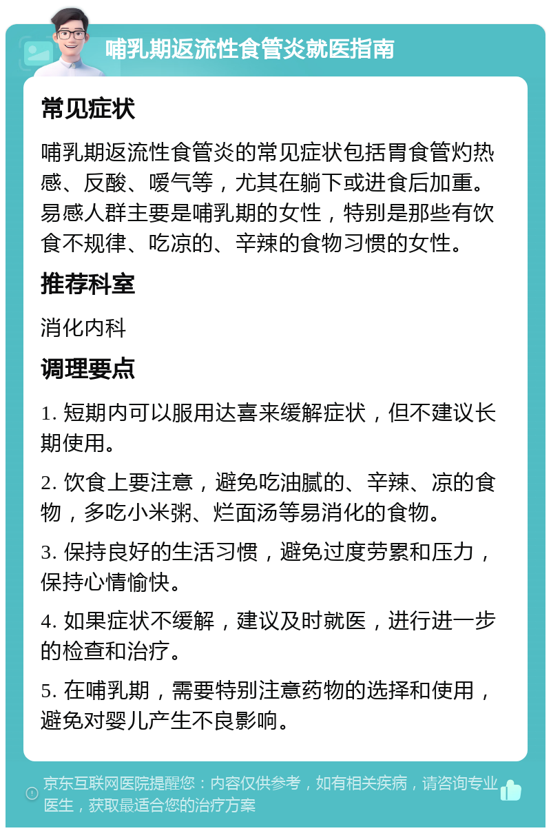 哺乳期返流性食管炎就医指南 常见症状 哺乳期返流性食管炎的常见症状包括胃食管灼热感、反酸、嗳气等，尤其在躺下或进食后加重。易感人群主要是哺乳期的女性，特别是那些有饮食不规律、吃凉的、辛辣的食物习惯的女性。 推荐科室 消化内科 调理要点 1. 短期内可以服用达喜来缓解症状，但不建议长期使用。 2. 饮食上要注意，避免吃油腻的、辛辣、凉的食物，多吃小米粥、烂面汤等易消化的食物。 3. 保持良好的生活习惯，避免过度劳累和压力，保持心情愉快。 4. 如果症状不缓解，建议及时就医，进行进一步的检查和治疗。 5. 在哺乳期，需要特别注意药物的选择和使用，避免对婴儿产生不良影响。