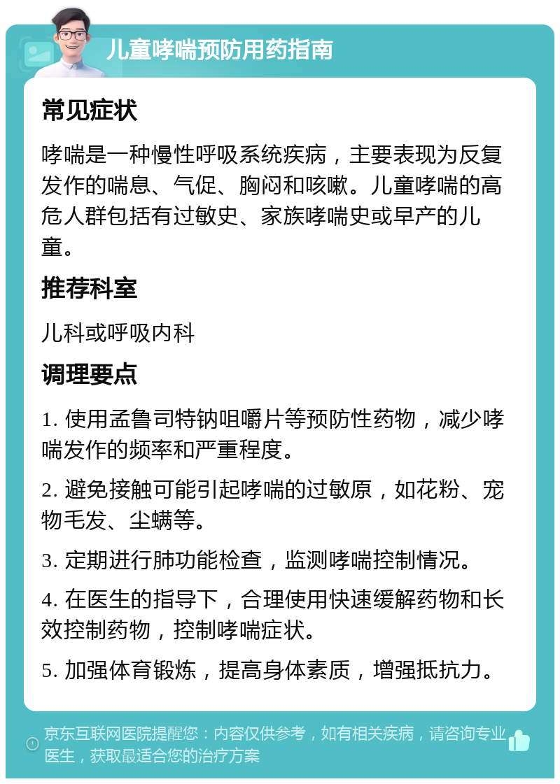 儿童哮喘预防用药指南 常见症状 哮喘是一种慢性呼吸系统疾病，主要表现为反复发作的喘息、气促、胸闷和咳嗽。儿童哮喘的高危人群包括有过敏史、家族哮喘史或早产的儿童。 推荐科室 儿科或呼吸内科 调理要点 1. 使用孟鲁司特钠咀嚼片等预防性药物，减少哮喘发作的频率和严重程度。 2. 避免接触可能引起哮喘的过敏原，如花粉、宠物毛发、尘螨等。 3. 定期进行肺功能检查，监测哮喘控制情况。 4. 在医生的指导下，合理使用快速缓解药物和长效控制药物，控制哮喘症状。 5. 加强体育锻炼，提高身体素质，增强抵抗力。