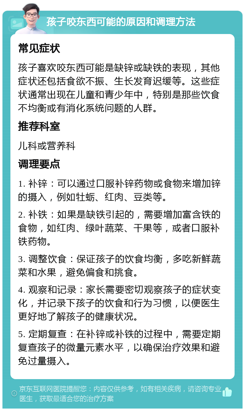 孩子咬东西可能的原因和调理方法 常见症状 孩子喜欢咬东西可能是缺锌或缺铁的表现，其他症状还包括食欲不振、生长发育迟缓等。这些症状通常出现在儿童和青少年中，特别是那些饮食不均衡或有消化系统问题的人群。 推荐科室 儿科或营养科 调理要点 1. 补锌：可以通过口服补锌药物或食物来增加锌的摄入，例如牡蛎、红肉、豆类等。 2. 补铁：如果是缺铁引起的，需要增加富含铁的食物，如红肉、绿叶蔬菜、干果等，或者口服补铁药物。 3. 调整饮食：保证孩子的饮食均衡，多吃新鲜蔬菜和水果，避免偏食和挑食。 4. 观察和记录：家长需要密切观察孩子的症状变化，并记录下孩子的饮食和行为习惯，以便医生更好地了解孩子的健康状况。 5. 定期复查：在补锌或补铁的过程中，需要定期复查孩子的微量元素水平，以确保治疗效果和避免过量摄入。