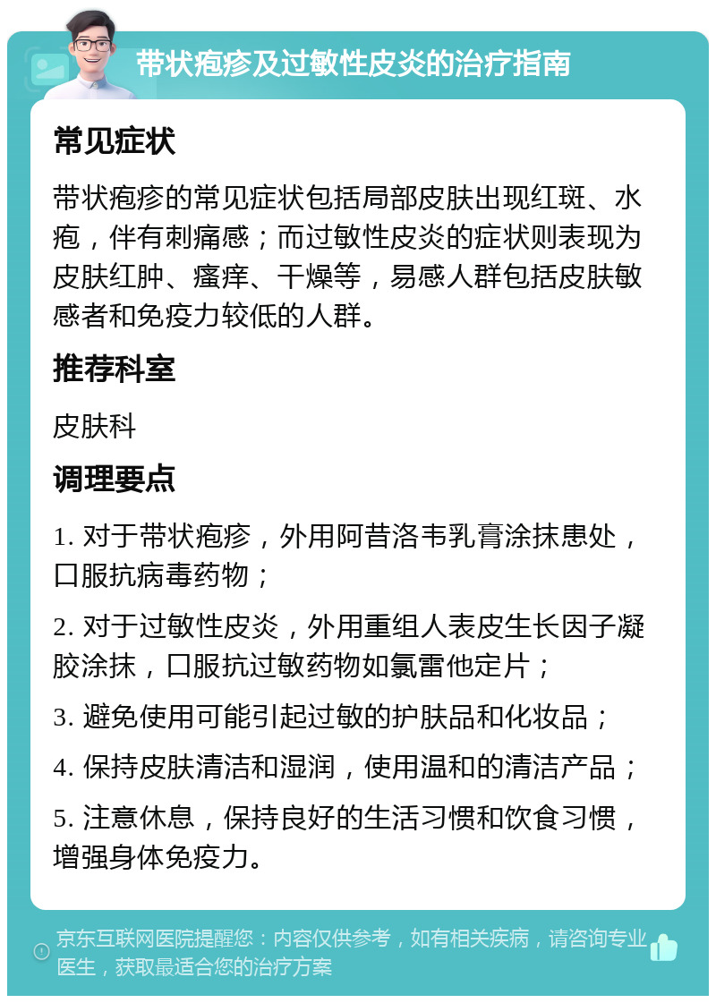 带状疱疹及过敏性皮炎的治疗指南 常见症状 带状疱疹的常见症状包括局部皮肤出现红斑、水疱，伴有刺痛感；而过敏性皮炎的症状则表现为皮肤红肿、瘙痒、干燥等，易感人群包括皮肤敏感者和免疫力较低的人群。 推荐科室 皮肤科 调理要点 1. 对于带状疱疹，外用阿昔洛韦乳膏涂抹患处，口服抗病毒药物； 2. 对于过敏性皮炎，外用重组人表皮生长因子凝胶涂抹，口服抗过敏药物如氯雷他定片； 3. 避免使用可能引起过敏的护肤品和化妆品； 4. 保持皮肤清洁和湿润，使用温和的清洁产品； 5. 注意休息，保持良好的生活习惯和饮食习惯，增强身体免疫力。