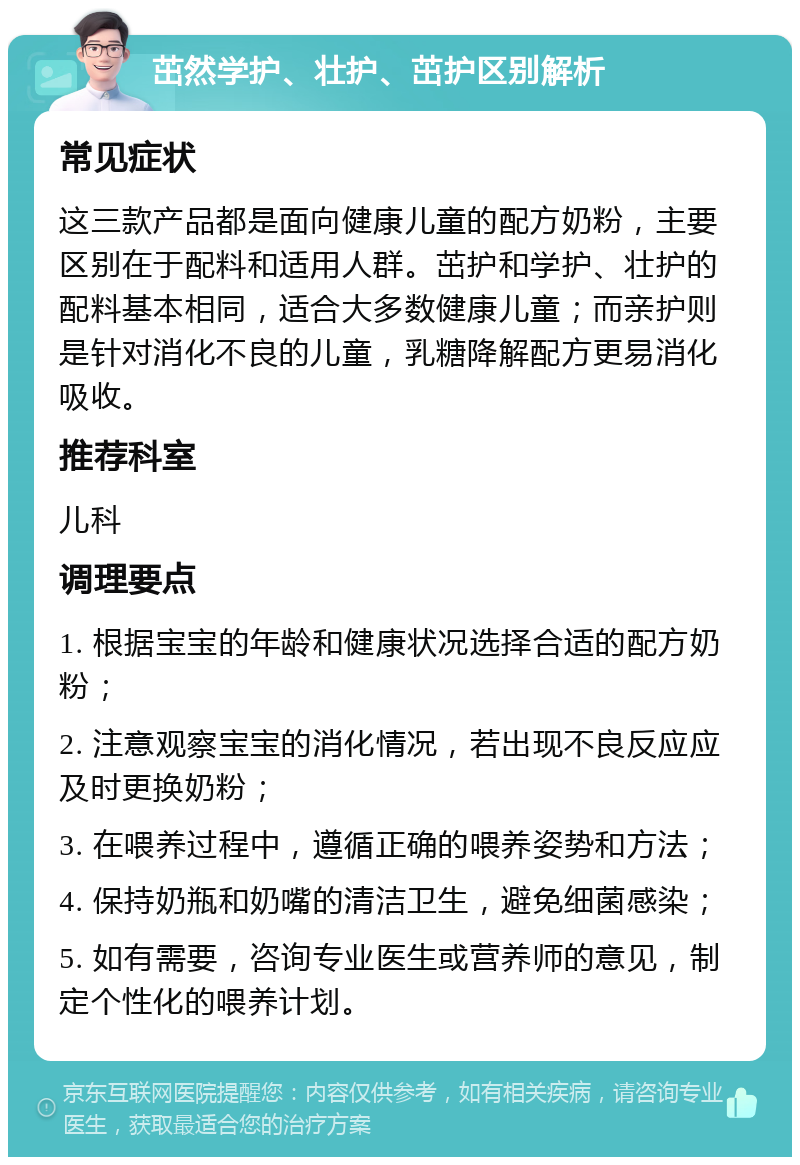 茁然学护、壮护、茁护区别解析 常见症状 这三款产品都是面向健康儿童的配方奶粉，主要区别在于配料和适用人群。茁护和学护、壮护的配料基本相同，适合大多数健康儿童；而亲护则是针对消化不良的儿童，乳糖降解配方更易消化吸收。 推荐科室 儿科 调理要点 1. 根据宝宝的年龄和健康状况选择合适的配方奶粉； 2. 注意观察宝宝的消化情况，若出现不良反应应及时更换奶粉； 3. 在喂养过程中，遵循正确的喂养姿势和方法； 4. 保持奶瓶和奶嘴的清洁卫生，避免细菌感染； 5. 如有需要，咨询专业医生或营养师的意见，制定个性化的喂养计划。