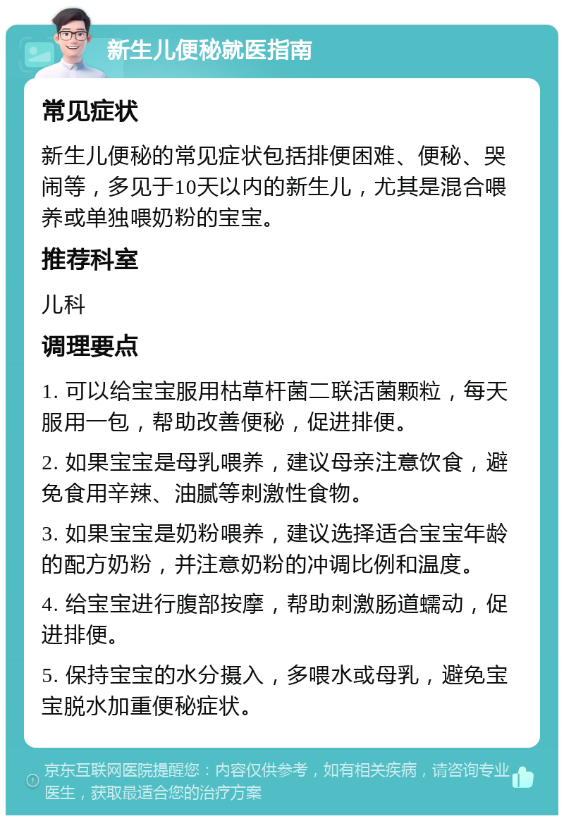 新生儿便秘就医指南 常见症状 新生儿便秘的常见症状包括排便困难、便秘、哭闹等，多见于10天以内的新生儿，尤其是混合喂养或单独喂奶粉的宝宝。 推荐科室 儿科 调理要点 1. 可以给宝宝服用枯草杆菌二联活菌颗粒，每天服用一包，帮助改善便秘，促进排便。 2. 如果宝宝是母乳喂养，建议母亲注意饮食，避免食用辛辣、油腻等刺激性食物。 3. 如果宝宝是奶粉喂养，建议选择适合宝宝年龄的配方奶粉，并注意奶粉的冲调比例和温度。 4. 给宝宝进行腹部按摩，帮助刺激肠道蠕动，促进排便。 5. 保持宝宝的水分摄入，多喂水或母乳，避免宝宝脱水加重便秘症状。