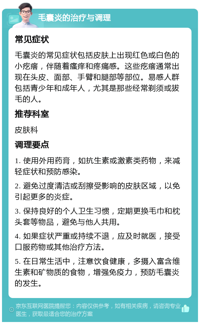 毛囊炎的治疗与调理 常见症状 毛囊炎的常见症状包括皮肤上出现红色或白色的小疙瘩，伴随着瘙痒和疼痛感。这些疙瘩通常出现在头皮、面部、手臂和腿部等部位。易感人群包括青少年和成年人，尤其是那些经常剃须或拔毛的人。 推荐科室 皮肤科 调理要点 1. 使用外用药膏，如抗生素或激素类药物，来减轻症状和预防感染。 2. 避免过度清洁或刮擦受影响的皮肤区域，以免引起更多的炎症。 3. 保持良好的个人卫生习惯，定期更换毛巾和枕头套等物品，避免与他人共用。 4. 如果症状严重或持续不退，应及时就医，接受口服药物或其他治疗方法。 5. 在日常生活中，注意饮食健康，多摄入富含维生素和矿物质的食物，增强免疫力，预防毛囊炎的发生。