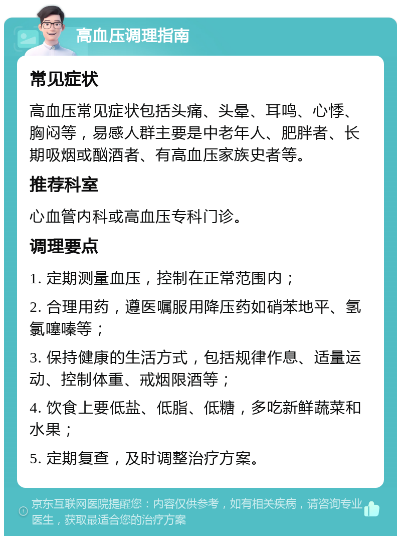 高血压调理指南 常见症状 高血压常见症状包括头痛、头晕、耳鸣、心悸、胸闷等，易感人群主要是中老年人、肥胖者、长期吸烟或酗酒者、有高血压家族史者等。 推荐科室 心血管内科或高血压专科门诊。 调理要点 1. 定期测量血压，控制在正常范围内； 2. 合理用药，遵医嘱服用降压药如硝苯地平、氢氯噻嗪等； 3. 保持健康的生活方式，包括规律作息、适量运动、控制体重、戒烟限酒等； 4. 饮食上要低盐、低脂、低糖，多吃新鲜蔬菜和水果； 5. 定期复查，及时调整治疗方案。