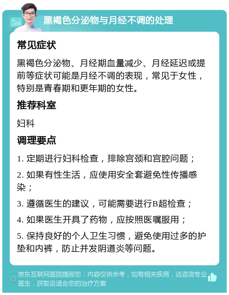 黑褐色分泌物与月经不调的处理 常见症状 黑褐色分泌物、月经期血量减少、月经延迟或提前等症状可能是月经不调的表现，常见于女性，特别是青春期和更年期的女性。 推荐科室 妇科 调理要点 1. 定期进行妇科检查，排除宫颈和宫腔问题； 2. 如果有性生活，应使用安全套避免性传播感染； 3. 遵循医生的建议，可能需要进行B超检查； 4. 如果医生开具了药物，应按照医嘱服用； 5. 保持良好的个人卫生习惯，避免使用过多的护垫和内裤，防止并发阴道炎等问题。