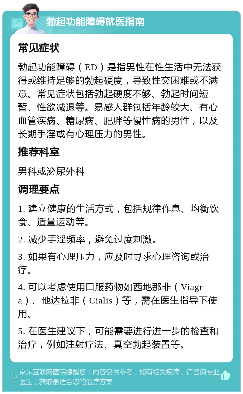 勃起功能障碍就医指南 常见症状 勃起功能障碍（ED）是指男性在性生活中无法获得或维持足够的勃起硬度，导致性交困难或不满意。常见症状包括勃起硬度不够、勃起时间短暂、性欲减退等。易感人群包括年龄较大、有心血管疾病、糖尿病、肥胖等慢性病的男性，以及长期手淫或有心理压力的男性。 推荐科室 男科或泌尿外科 调理要点 1. 建立健康的生活方式，包括规律作息、均衡饮食、适量运动等。 2. 减少手淫频率，避免过度刺激。 3. 如果有心理压力，应及时寻求心理咨询或治疗。 4. 可以考虑使用口服药物如西地那非（Viagra）、他达拉非（Cialis）等，需在医生指导下使用。 5. 在医生建议下，可能需要进行进一步的检查和治疗，例如注射疗法、真空勃起装置等。