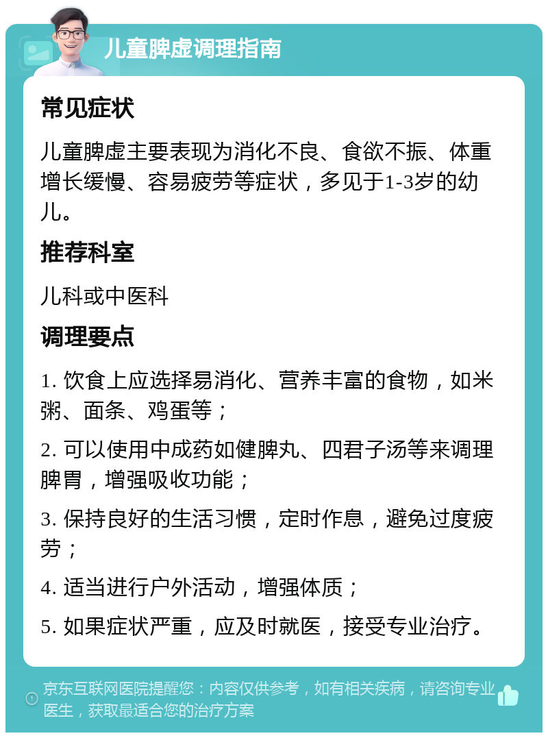 儿童脾虚调理指南 常见症状 儿童脾虚主要表现为消化不良、食欲不振、体重增长缓慢、容易疲劳等症状，多见于1-3岁的幼儿。 推荐科室 儿科或中医科 调理要点 1. 饮食上应选择易消化、营养丰富的食物，如米粥、面条、鸡蛋等； 2. 可以使用中成药如健脾丸、四君子汤等来调理脾胃，增强吸收功能； 3. 保持良好的生活习惯，定时作息，避免过度疲劳； 4. 适当进行户外活动，增强体质； 5. 如果症状严重，应及时就医，接受专业治疗。