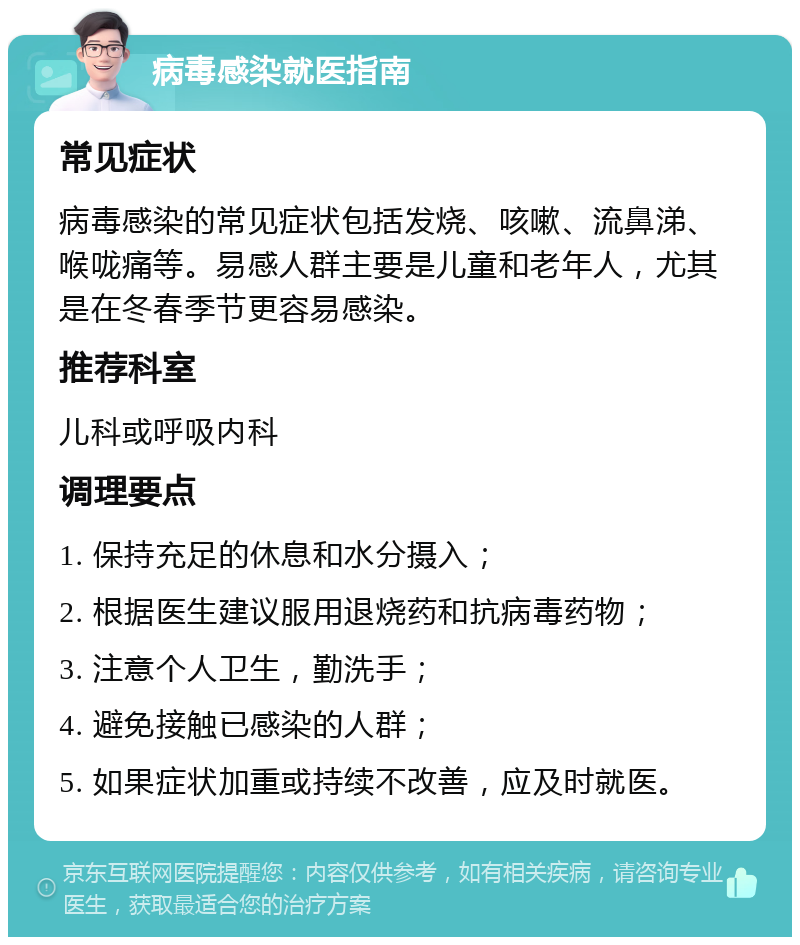 病毒感染就医指南 常见症状 病毒感染的常见症状包括发烧、咳嗽、流鼻涕、喉咙痛等。易感人群主要是儿童和老年人，尤其是在冬春季节更容易感染。 推荐科室 儿科或呼吸内科 调理要点 1. 保持充足的休息和水分摄入； 2. 根据医生建议服用退烧药和抗病毒药物； 3. 注意个人卫生，勤洗手； 4. 避免接触已感染的人群； 5. 如果症状加重或持续不改善，应及时就医。