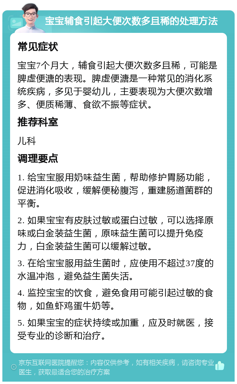 宝宝辅食引起大便次数多且稀的处理方法 常见症状 宝宝7个月大，辅食引起大便次数多且稀，可能是脾虚便溏的表现。脾虚便溏是一种常见的消化系统疾病，多见于婴幼儿，主要表现为大便次数增多、便质稀薄、食欲不振等症状。 推荐科室 儿科 调理要点 1. 给宝宝服用奶味益生菌，帮助修护胃肠功能，促进消化吸收，缓解便秘腹泻，重建肠道菌群的平衡。 2. 如果宝宝有皮肤过敏或蛋白过敏，可以选择原味或白金装益生菌，原味益生菌可以提升免疫力，白金装益生菌可以缓解过敏。 3. 在给宝宝服用益生菌时，应使用不超过37度的水温冲泡，避免益生菌失活。 4. 监控宝宝的饮食，避免食用可能引起过敏的食物，如鱼虾鸡蛋牛奶等。 5. 如果宝宝的症状持续或加重，应及时就医，接受专业的诊断和治疗。