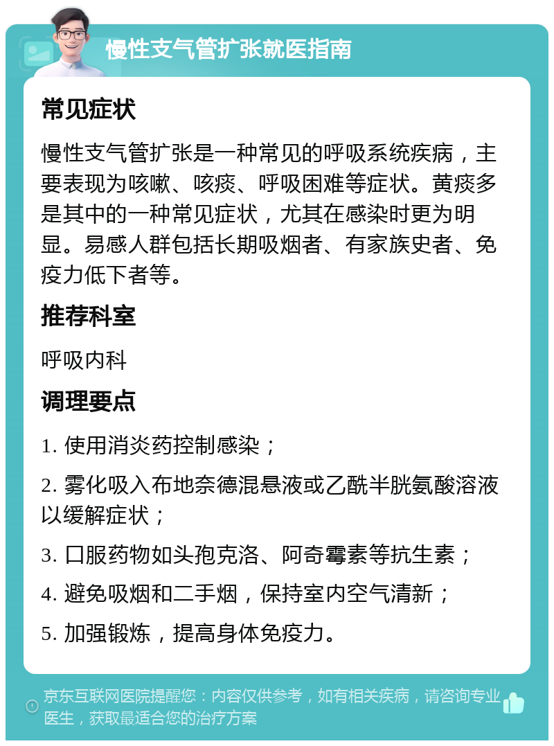 慢性支气管扩张就医指南 常见症状 慢性支气管扩张是一种常见的呼吸系统疾病，主要表现为咳嗽、咳痰、呼吸困难等症状。黄痰多是其中的一种常见症状，尤其在感染时更为明显。易感人群包括长期吸烟者、有家族史者、免疫力低下者等。 推荐科室 呼吸内科 调理要点 1. 使用消炎药控制感染； 2. 雾化吸入布地奈德混悬液或乙酰半胱氨酸溶液以缓解症状； 3. 口服药物如头孢克洛、阿奇霉素等抗生素； 4. 避免吸烟和二手烟，保持室内空气清新； 5. 加强锻炼，提高身体免疫力。