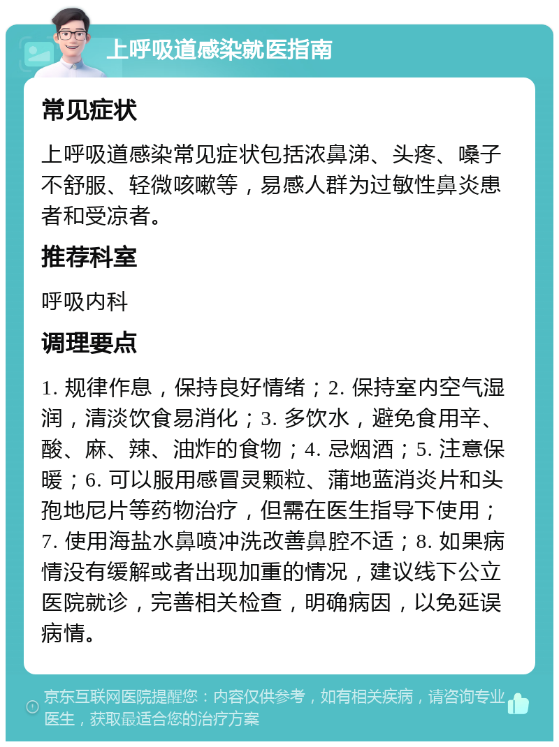 上呼吸道感染就医指南 常见症状 上呼吸道感染常见症状包括浓鼻涕、头疼、嗓子不舒服、轻微咳嗽等，易感人群为过敏性鼻炎患者和受凉者。 推荐科室 呼吸内科 调理要点 1. 规律作息，保持良好情绪；2. 保持室内空气湿润，清淡饮食易消化；3. 多饮水，避免食用辛、酸、麻、辣、油炸的食物；4. 忌烟酒；5. 注意保暖；6. 可以服用感冒灵颗粒、蒲地蓝消炎片和头孢地尼片等药物治疗，但需在医生指导下使用；7. 使用海盐水鼻喷冲洗改善鼻腔不适；8. 如果病情没有缓解或者出现加重的情况，建议线下公立医院就诊，完善相关检查，明确病因，以免延误病情。