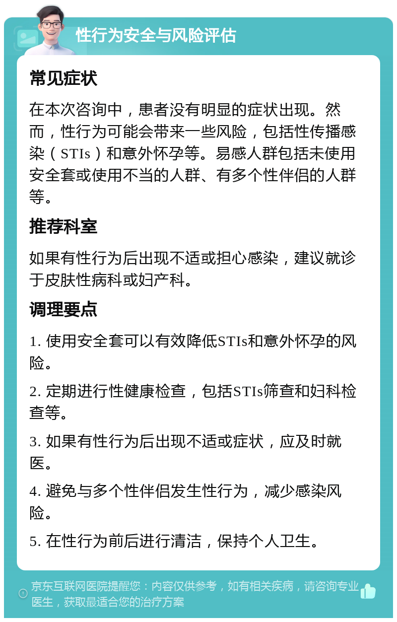 性行为安全与风险评估 常见症状 在本次咨询中，患者没有明显的症状出现。然而，性行为可能会带来一些风险，包括性传播感染（STIs）和意外怀孕等。易感人群包括未使用安全套或使用不当的人群、有多个性伴侣的人群等。 推荐科室 如果有性行为后出现不适或担心感染，建议就诊于皮肤性病科或妇产科。 调理要点 1. 使用安全套可以有效降低STIs和意外怀孕的风险。 2. 定期进行性健康检查，包括STIs筛查和妇科检查等。 3. 如果有性行为后出现不适或症状，应及时就医。 4. 避免与多个性伴侣发生性行为，减少感染风险。 5. 在性行为前后进行清洁，保持个人卫生。