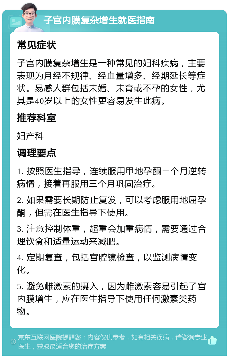 子宫内膜复杂增生就医指南 常见症状 子宫内膜复杂增生是一种常见的妇科疾病，主要表现为月经不规律、经血量增多、经期延长等症状。易感人群包括未婚、未育或不孕的女性，尤其是40岁以上的女性更容易发生此病。 推荐科室 妇产科 调理要点 1. 按照医生指导，连续服用甲地孕酮三个月逆转病情，接着再服用三个月巩固治疗。 2. 如果需要长期防止复发，可以考虑服用地屈孕酮，但需在医生指导下使用。 3. 注意控制体重，超重会加重病情，需要通过合理饮食和适量运动来减肥。 4. 定期复查，包括宫腔镜检查，以监测病情变化。 5. 避免雌激素的摄入，因为雌激素容易引起子宫内膜增生，应在医生指导下使用任何激素类药物。