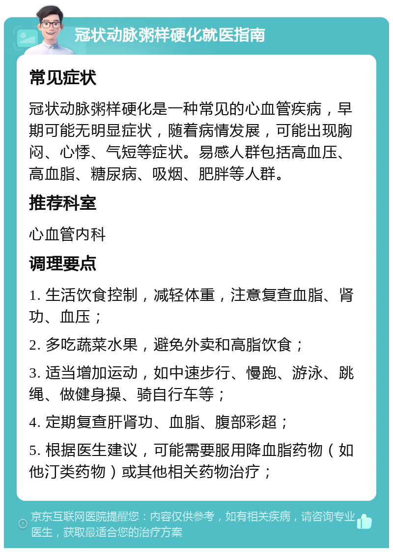 冠状动脉粥样硬化就医指南 常见症状 冠状动脉粥样硬化是一种常见的心血管疾病，早期可能无明显症状，随着病情发展，可能出现胸闷、心悸、气短等症状。易感人群包括高血压、高血脂、糖尿病、吸烟、肥胖等人群。 推荐科室 心血管内科 调理要点 1. 生活饮食控制，减轻体重，注意复查血脂、肾功、血压； 2. 多吃蔬菜水果，避免外卖和高脂饮食； 3. 适当增加运动，如中速步行、慢跑、游泳、跳绳、做健身操、骑自行车等； 4. 定期复查肝肾功、血脂、腹部彩超； 5. 根据医生建议，可能需要服用降血脂药物（如他汀类药物）或其他相关药物治疗；