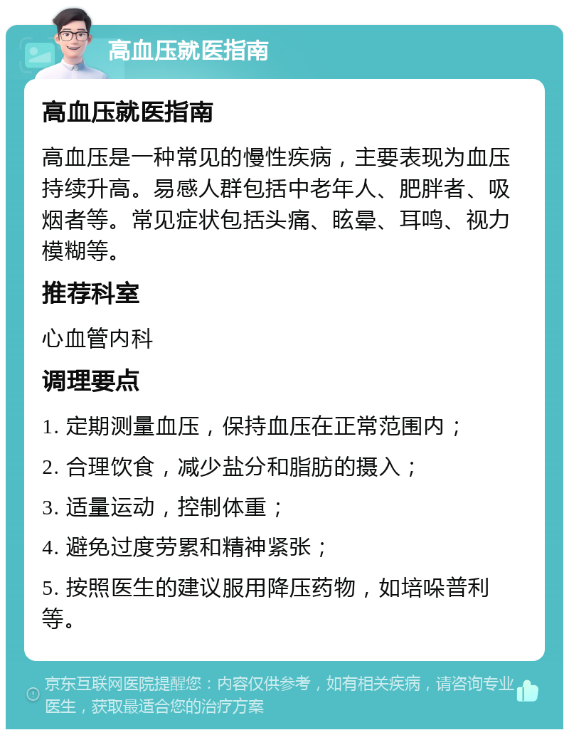 高血压就医指南 高血压就医指南 高血压是一种常见的慢性疾病，主要表现为血压持续升高。易感人群包括中老年人、肥胖者、吸烟者等。常见症状包括头痛、眩晕、耳鸣、视力模糊等。 推荐科室 心血管内科 调理要点 1. 定期测量血压，保持血压在正常范围内； 2. 合理饮食，减少盐分和脂肪的摄入； 3. 适量运动，控制体重； 4. 避免过度劳累和精神紧张； 5. 按照医生的建议服用降压药物，如培哚普利等。