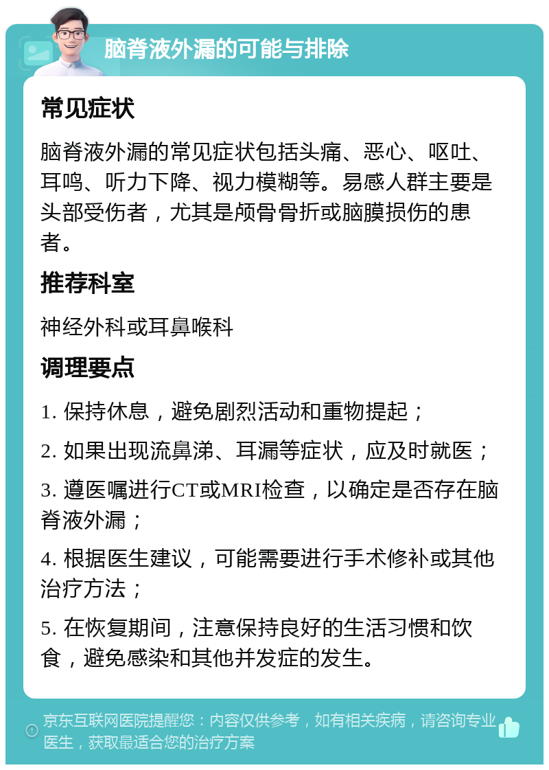 脑脊液外漏的可能与排除 常见症状 脑脊液外漏的常见症状包括头痛、恶心、呕吐、耳鸣、听力下降、视力模糊等。易感人群主要是头部受伤者，尤其是颅骨骨折或脑膜损伤的患者。 推荐科室 神经外科或耳鼻喉科 调理要点 1. 保持休息，避免剧烈活动和重物提起； 2. 如果出现流鼻涕、耳漏等症状，应及时就医； 3. 遵医嘱进行CT或MRI检查，以确定是否存在脑脊液外漏； 4. 根据医生建议，可能需要进行手术修补或其他治疗方法； 5. 在恢复期间，注意保持良好的生活习惯和饮食，避免感染和其他并发症的发生。