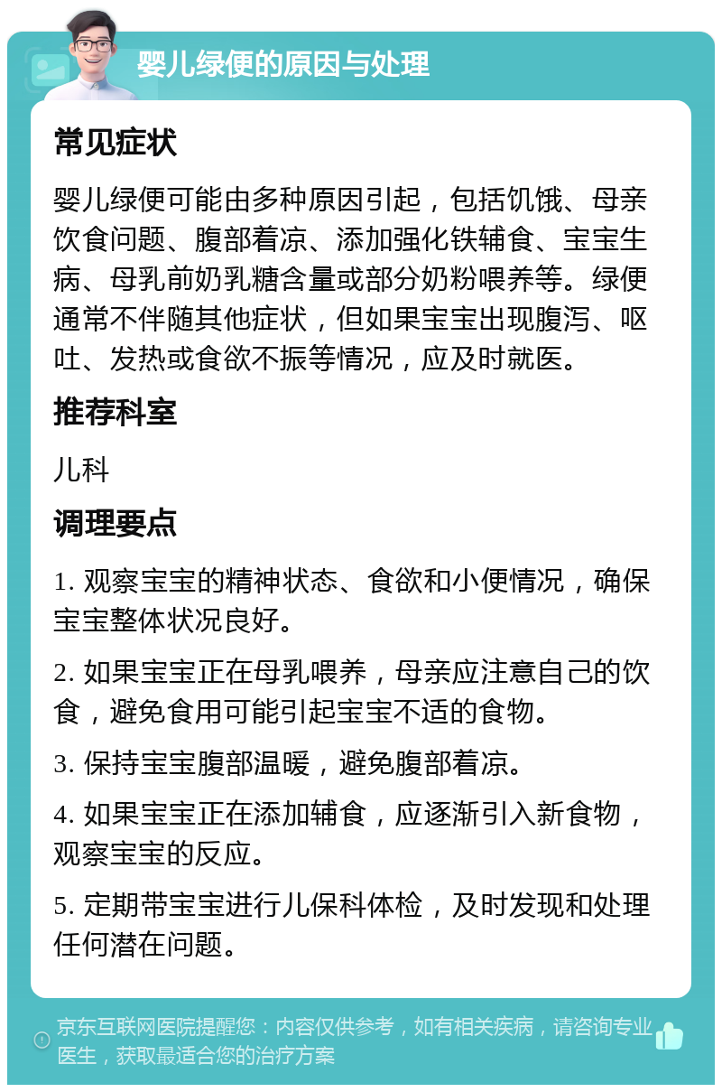 婴儿绿便的原因与处理 常见症状 婴儿绿便可能由多种原因引起，包括饥饿、母亲饮食问题、腹部着凉、添加强化铁辅食、宝宝生病、母乳前奶乳糖含量或部分奶粉喂养等。绿便通常不伴随其他症状，但如果宝宝出现腹泻、呕吐、发热或食欲不振等情况，应及时就医。 推荐科室 儿科 调理要点 1. 观察宝宝的精神状态、食欲和小便情况，确保宝宝整体状况良好。 2. 如果宝宝正在母乳喂养，母亲应注意自己的饮食，避免食用可能引起宝宝不适的食物。 3. 保持宝宝腹部温暖，避免腹部着凉。 4. 如果宝宝正在添加辅食，应逐渐引入新食物，观察宝宝的反应。 5. 定期带宝宝进行儿保科体检，及时发现和处理任何潜在问题。