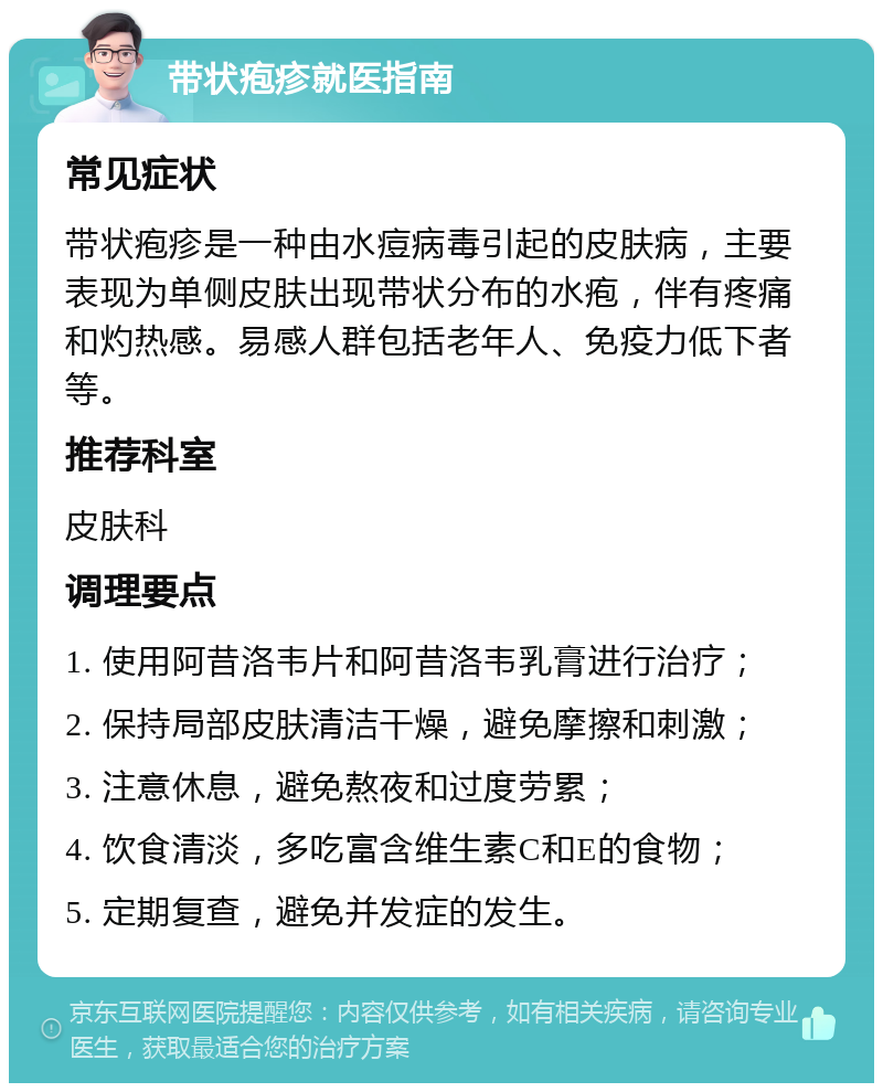 带状疱疹就医指南 常见症状 带状疱疹是一种由水痘病毒引起的皮肤病，主要表现为单侧皮肤出现带状分布的水疱，伴有疼痛和灼热感。易感人群包括老年人、免疫力低下者等。 推荐科室 皮肤科 调理要点 1. 使用阿昔洛韦片和阿昔洛韦乳膏进行治疗； 2. 保持局部皮肤清洁干燥，避免摩擦和刺激； 3. 注意休息，避免熬夜和过度劳累； 4. 饮食清淡，多吃富含维生素C和E的食物； 5. 定期复查，避免并发症的发生。