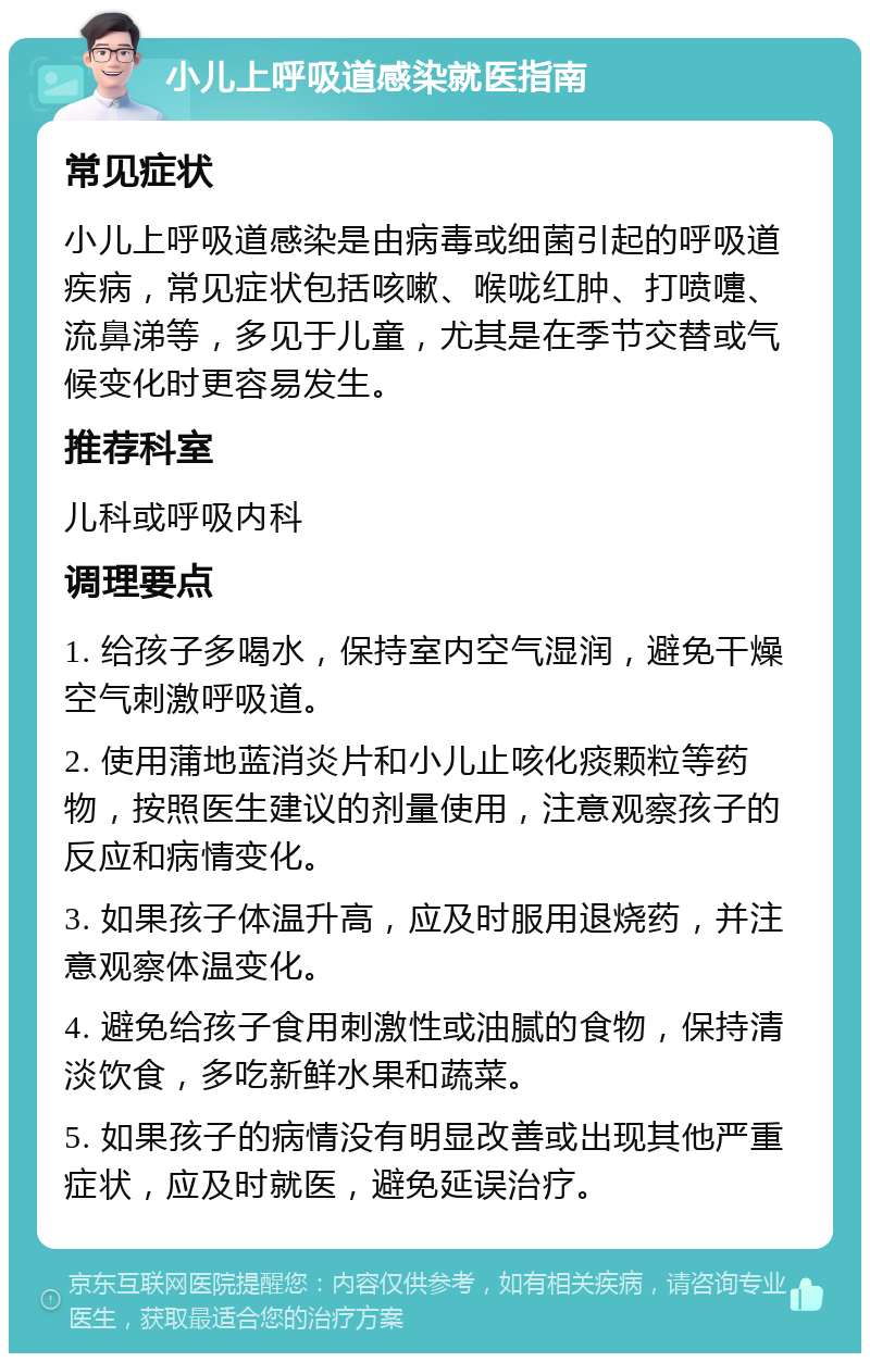 小儿上呼吸道感染就医指南 常见症状 小儿上呼吸道感染是由病毒或细菌引起的呼吸道疾病，常见症状包括咳嗽、喉咙红肿、打喷嚏、流鼻涕等，多见于儿童，尤其是在季节交替或气候变化时更容易发生。 推荐科室 儿科或呼吸内科 调理要点 1. 给孩子多喝水，保持室内空气湿润，避免干燥空气刺激呼吸道。 2. 使用蒲地蓝消炎片和小儿止咳化痰颗粒等药物，按照医生建议的剂量使用，注意观察孩子的反应和病情变化。 3. 如果孩子体温升高，应及时服用退烧药，并注意观察体温变化。 4. 避免给孩子食用刺激性或油腻的食物，保持清淡饮食，多吃新鲜水果和蔬菜。 5. 如果孩子的病情没有明显改善或出现其他严重症状，应及时就医，避免延误治疗。