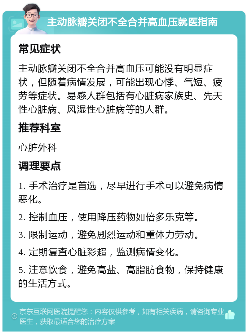 主动脉瓣关闭不全合并高血压就医指南 常见症状 主动脉瓣关闭不全合并高血压可能没有明显症状，但随着病情发展，可能出现心悸、气短、疲劳等症状。易感人群包括有心脏病家族史、先天性心脏病、风湿性心脏病等的人群。 推荐科室 心脏外科 调理要点 1. 手术治疗是首选，尽早进行手术可以避免病情恶化。 2. 控制血压，使用降压药物如倍多乐克等。 3. 限制运动，避免剧烈运动和重体力劳动。 4. 定期复查心脏彩超，监测病情变化。 5. 注意饮食，避免高盐、高脂肪食物，保持健康的生活方式。