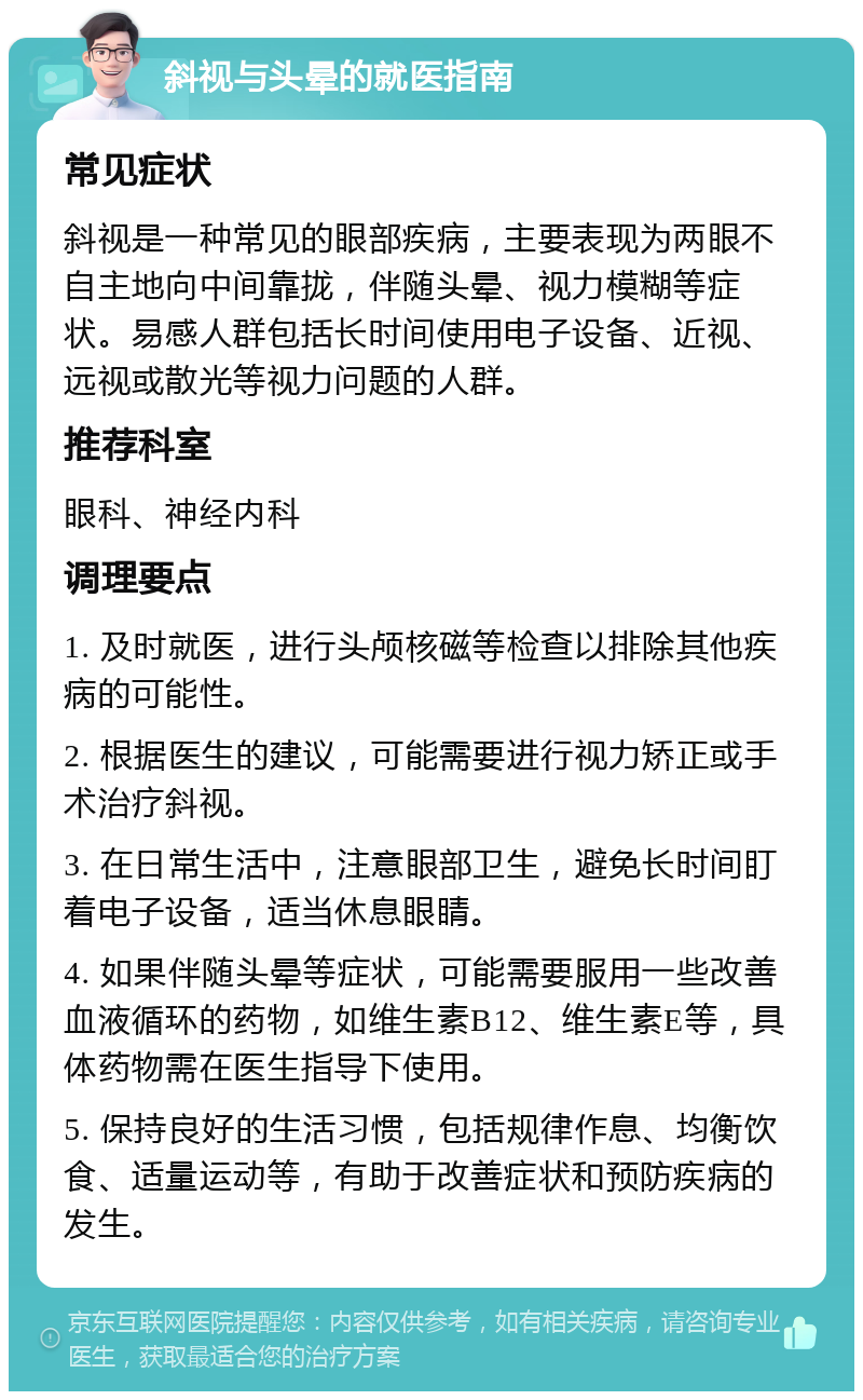 斜视与头晕的就医指南 常见症状 斜视是一种常见的眼部疾病，主要表现为两眼不自主地向中间靠拢，伴随头晕、视力模糊等症状。易感人群包括长时间使用电子设备、近视、远视或散光等视力问题的人群。 推荐科室 眼科、神经内科 调理要点 1. 及时就医，进行头颅核磁等检查以排除其他疾病的可能性。 2. 根据医生的建议，可能需要进行视力矫正或手术治疗斜视。 3. 在日常生活中，注意眼部卫生，避免长时间盯着电子设备，适当休息眼睛。 4. 如果伴随头晕等症状，可能需要服用一些改善血液循环的药物，如维生素B12、维生素E等，具体药物需在医生指导下使用。 5. 保持良好的生活习惯，包括规律作息、均衡饮食、适量运动等，有助于改善症状和预防疾病的发生。