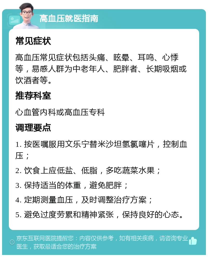 高血压就医指南 常见症状 高血压常见症状包括头痛、眩晕、耳鸣、心悸等，易感人群为中老年人、肥胖者、长期吸烟或饮酒者等。 推荐科室 心血管内科或高血压专科 调理要点 1. 按医嘱服用文乐宁替米沙坦氢氯噻片，控制血压； 2. 饮食上应低盐、低脂，多吃蔬菜水果； 3. 保持适当的体重，避免肥胖； 4. 定期测量血压，及时调整治疗方案； 5. 避免过度劳累和精神紧张，保持良好的心态。