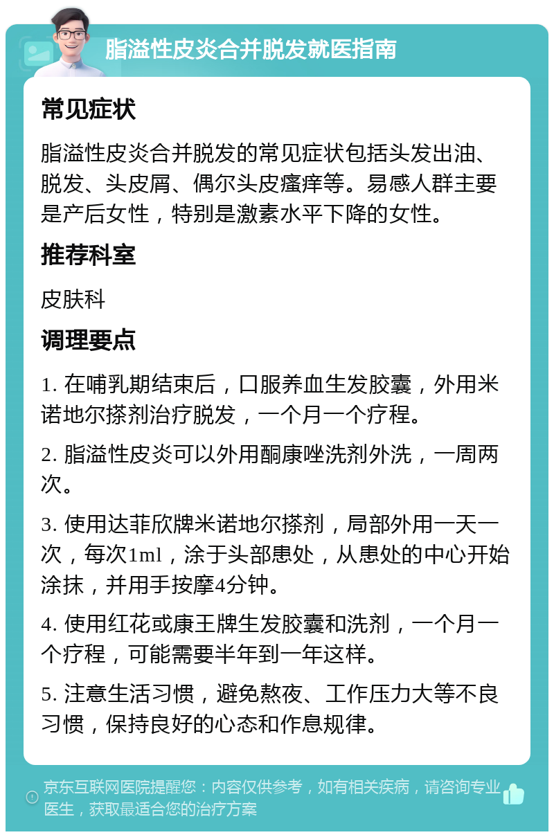 脂溢性皮炎合并脱发就医指南 常见症状 脂溢性皮炎合并脱发的常见症状包括头发出油、脱发、头皮屑、偶尔头皮瘙痒等。易感人群主要是产后女性，特别是激素水平下降的女性。 推荐科室 皮肤科 调理要点 1. 在哺乳期结束后，口服养血生发胶囊，外用米诺地尔搽剂治疗脱发，一个月一个疗程。 2. 脂溢性皮炎可以外用酮康唑洗剂外洗，一周两次。 3. 使用达菲欣牌米诺地尔搽剂，局部外用一天一次，每次1ml，涂于头部患处，从患处的中心开始涂抹，并用手按摩4分钟。 4. 使用红花或康王牌生发胶囊和洗剂，一个月一个疗程，可能需要半年到一年这样。 5. 注意生活习惯，避免熬夜、工作压力大等不良习惯，保持良好的心态和作息规律。