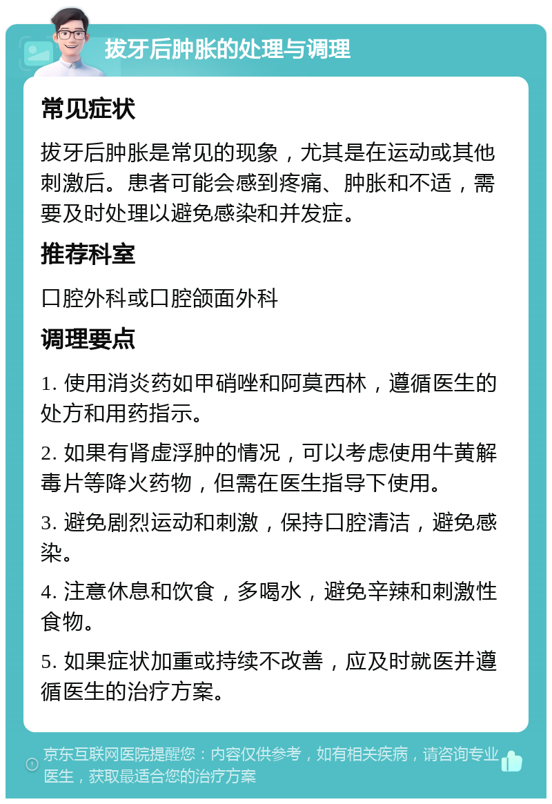 拔牙后肿胀的处理与调理 常见症状 拔牙后肿胀是常见的现象，尤其是在运动或其他刺激后。患者可能会感到疼痛、肿胀和不适，需要及时处理以避免感染和并发症。 推荐科室 口腔外科或口腔颌面外科 调理要点 1. 使用消炎药如甲硝唑和阿莫西林，遵循医生的处方和用药指示。 2. 如果有肾虚浮肿的情况，可以考虑使用牛黄解毒片等降火药物，但需在医生指导下使用。 3. 避免剧烈运动和刺激，保持口腔清洁，避免感染。 4. 注意休息和饮食，多喝水，避免辛辣和刺激性食物。 5. 如果症状加重或持续不改善，应及时就医并遵循医生的治疗方案。