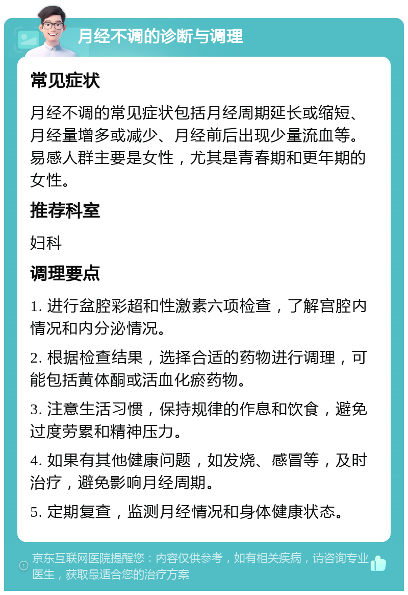 月经不调的诊断与调理 常见症状 月经不调的常见症状包括月经周期延长或缩短、月经量增多或减少、月经前后出现少量流血等。易感人群主要是女性，尤其是青春期和更年期的女性。 推荐科室 妇科 调理要点 1. 进行盆腔彩超和性激素六项检查，了解宫腔内情况和内分泌情况。 2. 根据检查结果，选择合适的药物进行调理，可能包括黄体酮或活血化瘀药物。 3. 注意生活习惯，保持规律的作息和饮食，避免过度劳累和精神压力。 4. 如果有其他健康问题，如发烧、感冒等，及时治疗，避免影响月经周期。 5. 定期复查，监测月经情况和身体健康状态。