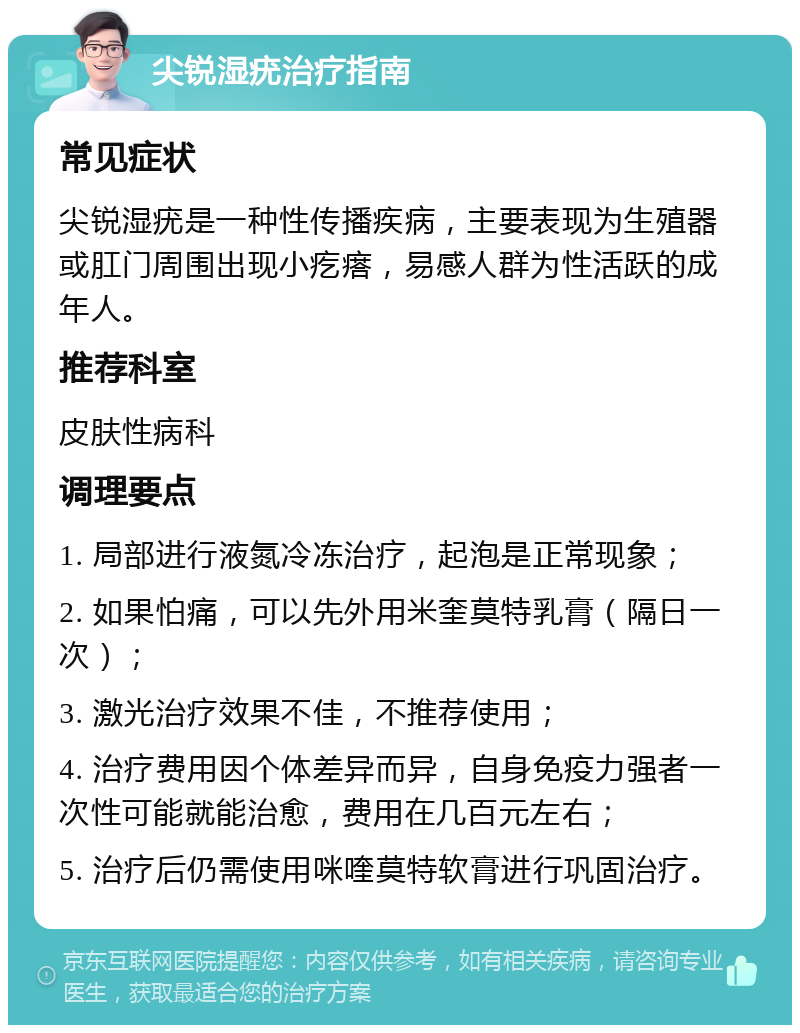 尖锐湿疣治疗指南 常见症状 尖锐湿疣是一种性传播疾病，主要表现为生殖器或肛门周围出现小疙瘩，易感人群为性活跃的成年人。 推荐科室 皮肤性病科 调理要点 1. 局部进行液氮冷冻治疗，起泡是正常现象； 2. 如果怕痛，可以先外用米奎莫特乳膏（隔日一次）； 3. 激光治疗效果不佳，不推荐使用； 4. 治疗费用因个体差异而异，自身免疫力强者一次性可能就能治愈，费用在几百元左右； 5. 治疗后仍需使用咪喹莫特软膏进行巩固治疗。