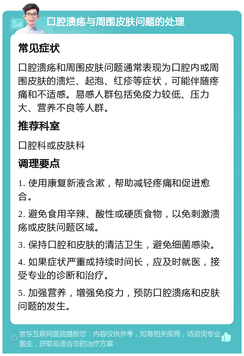 口腔溃疡与周围皮肤问题的处理 常见症状 口腔溃疡和周围皮肤问题通常表现为口腔内或周围皮肤的溃烂、起泡、红疹等症状，可能伴随疼痛和不适感。易感人群包括免疫力较低、压力大、营养不良等人群。 推荐科室 口腔科或皮肤科 调理要点 1. 使用康复新液含漱，帮助减轻疼痛和促进愈合。 2. 避免食用辛辣、酸性或硬质食物，以免刺激溃疡或皮肤问题区域。 3. 保持口腔和皮肤的清洁卫生，避免细菌感染。 4. 如果症状严重或持续时间长，应及时就医，接受专业的诊断和治疗。 5. 加强营养，增强免疫力，预防口腔溃疡和皮肤问题的发生。