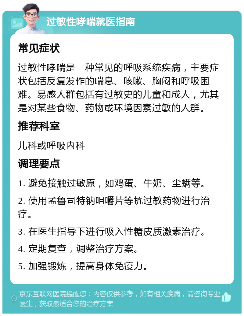 过敏性哮喘就医指南 常见症状 过敏性哮喘是一种常见的呼吸系统疾病，主要症状包括反复发作的喘息、咳嗽、胸闷和呼吸困难。易感人群包括有过敏史的儿童和成人，尤其是对某些食物、药物或环境因素过敏的人群。 推荐科室 儿科或呼吸内科 调理要点 1. 避免接触过敏原，如鸡蛋、牛奶、尘螨等。 2. 使用孟鲁司特钠咀嚼片等抗过敏药物进行治疗。 3. 在医生指导下进行吸入性糖皮质激素治疗。 4. 定期复查，调整治疗方案。 5. 加强锻炼，提高身体免疫力。