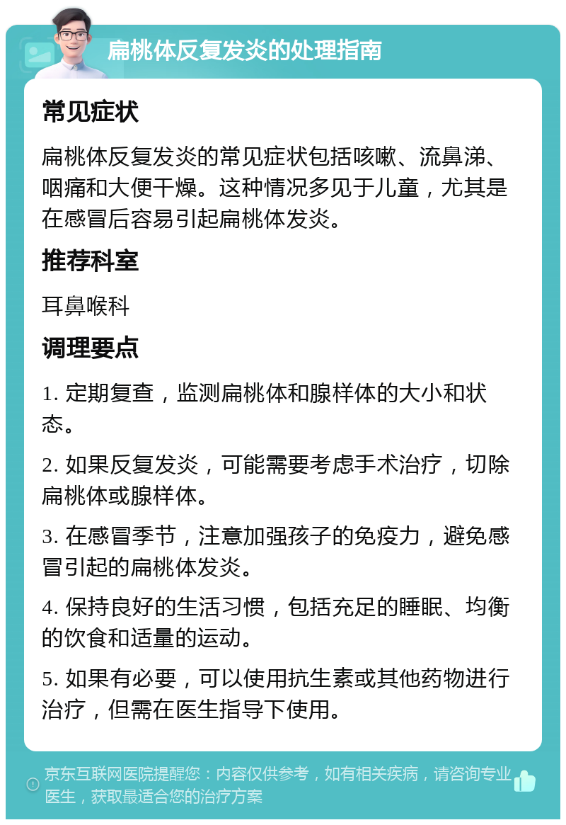 扁桃体反复发炎的处理指南 常见症状 扁桃体反复发炎的常见症状包括咳嗽、流鼻涕、咽痛和大便干燥。这种情况多见于儿童，尤其是在感冒后容易引起扁桃体发炎。 推荐科室 耳鼻喉科 调理要点 1. 定期复查，监测扁桃体和腺样体的大小和状态。 2. 如果反复发炎，可能需要考虑手术治疗，切除扁桃体或腺样体。 3. 在感冒季节，注意加强孩子的免疫力，避免感冒引起的扁桃体发炎。 4. 保持良好的生活习惯，包括充足的睡眠、均衡的饮食和适量的运动。 5. 如果有必要，可以使用抗生素或其他药物进行治疗，但需在医生指导下使用。