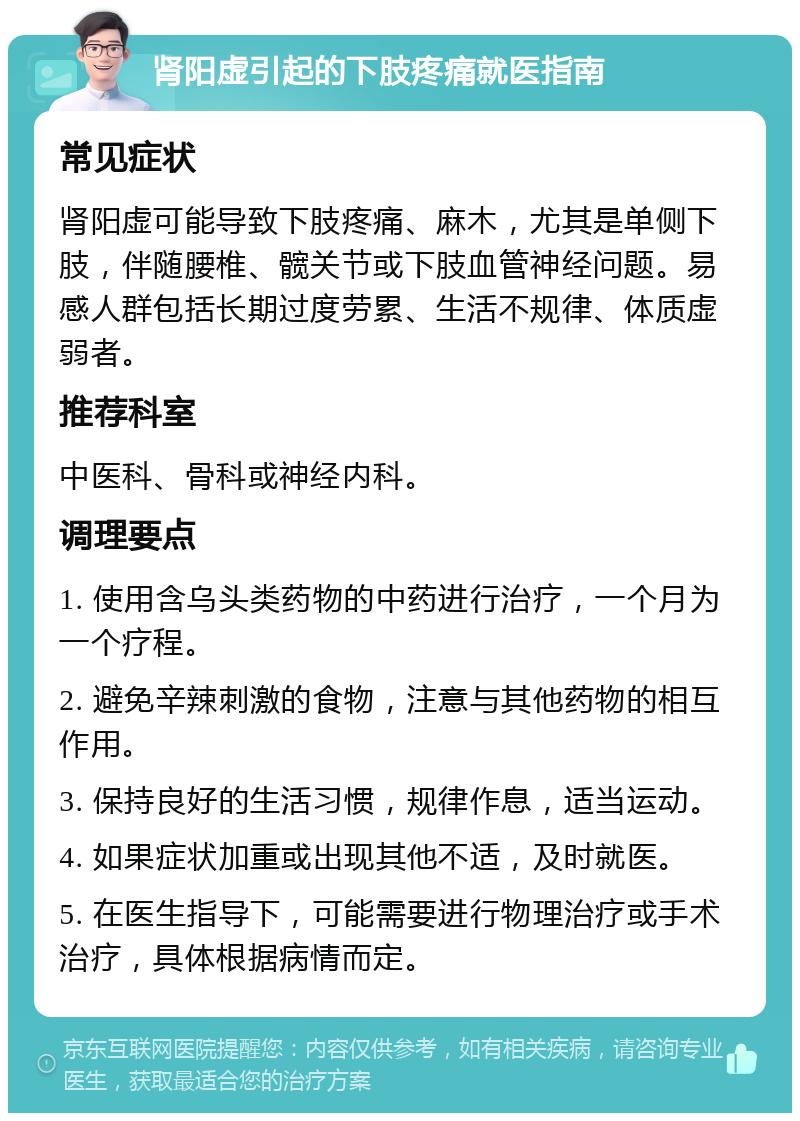 肾阳虚引起的下肢疼痛就医指南 常见症状 肾阳虚可能导致下肢疼痛、麻木，尤其是单侧下肢，伴随腰椎、髋关节或下肢血管神经问题。易感人群包括长期过度劳累、生活不规律、体质虚弱者。 推荐科室 中医科、骨科或神经内科。 调理要点 1. 使用含乌头类药物的中药进行治疗，一个月为一个疗程。 2. 避免辛辣刺激的食物，注意与其他药物的相互作用。 3. 保持良好的生活习惯，规律作息，适当运动。 4. 如果症状加重或出现其他不适，及时就医。 5. 在医生指导下，可能需要进行物理治疗或手术治疗，具体根据病情而定。