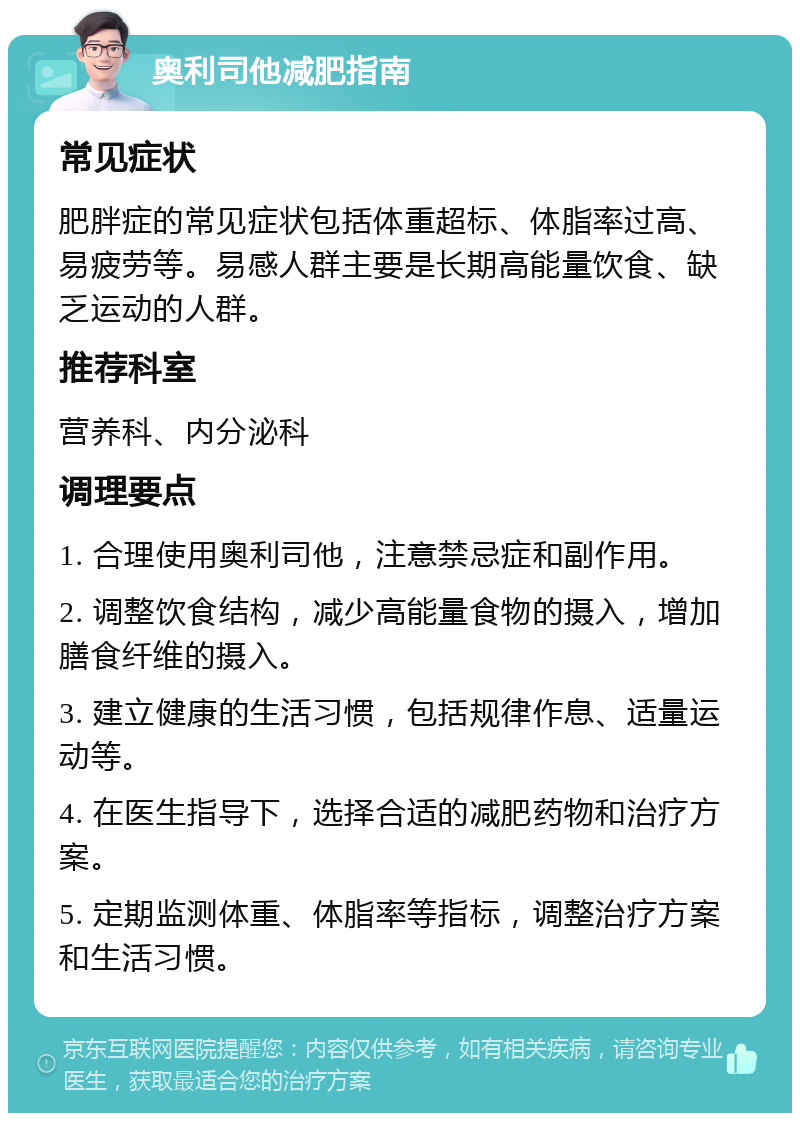 奥利司他减肥指南 常见症状 肥胖症的常见症状包括体重超标、体脂率过高、易疲劳等。易感人群主要是长期高能量饮食、缺乏运动的人群。 推荐科室 营养科、内分泌科 调理要点 1. 合理使用奥利司他，注意禁忌症和副作用。 2. 调整饮食结构，减少高能量食物的摄入，增加膳食纤维的摄入。 3. 建立健康的生活习惯，包括规律作息、适量运动等。 4. 在医生指导下，选择合适的减肥药物和治疗方案。 5. 定期监测体重、体脂率等指标，调整治疗方案和生活习惯。