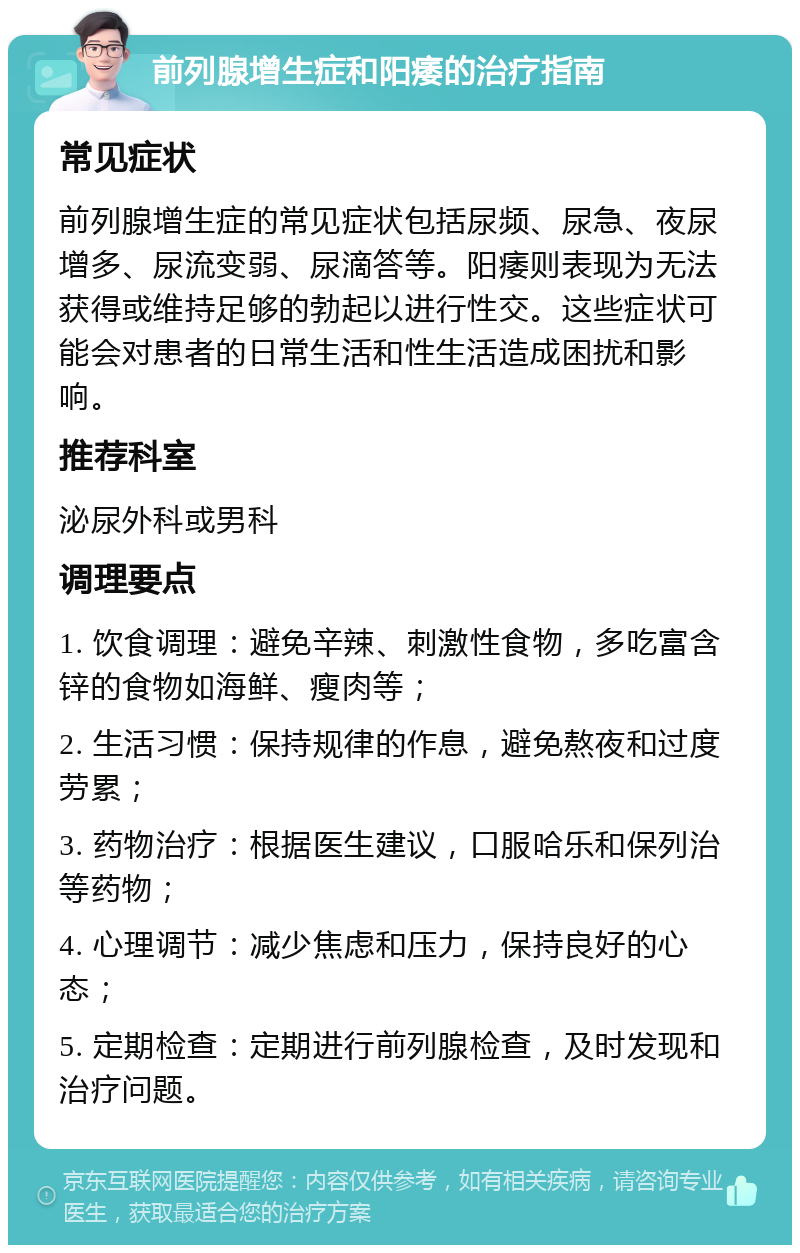 前列腺增生症和阳痿的治疗指南 常见症状 前列腺增生症的常见症状包括尿频、尿急、夜尿增多、尿流变弱、尿滴答等。阳痿则表现为无法获得或维持足够的勃起以进行性交。这些症状可能会对患者的日常生活和性生活造成困扰和影响。 推荐科室 泌尿外科或男科 调理要点 1. 饮食调理：避免辛辣、刺激性食物，多吃富含锌的食物如海鲜、瘦肉等； 2. 生活习惯：保持规律的作息，避免熬夜和过度劳累； 3. 药物治疗：根据医生建议，口服哈乐和保列治等药物； 4. 心理调节：减少焦虑和压力，保持良好的心态； 5. 定期检查：定期进行前列腺检查，及时发现和治疗问题。