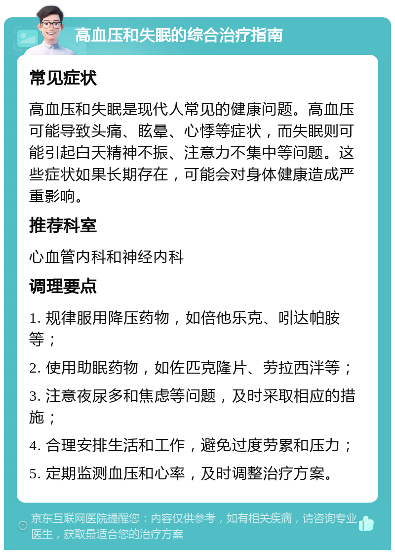 高血压和失眠的综合治疗指南 常见症状 高血压和失眠是现代人常见的健康问题。高血压可能导致头痛、眩晕、心悸等症状，而失眠则可能引起白天精神不振、注意力不集中等问题。这些症状如果长期存在，可能会对身体健康造成严重影响。 推荐科室 心血管内科和神经内科 调理要点 1. 规律服用降压药物，如倍他乐克、吲达帕胺等； 2. 使用助眠药物，如佐匹克隆片、劳拉西泮等； 3. 注意夜尿多和焦虑等问题，及时采取相应的措施； 4. 合理安排生活和工作，避免过度劳累和压力； 5. 定期监测血压和心率，及时调整治疗方案。