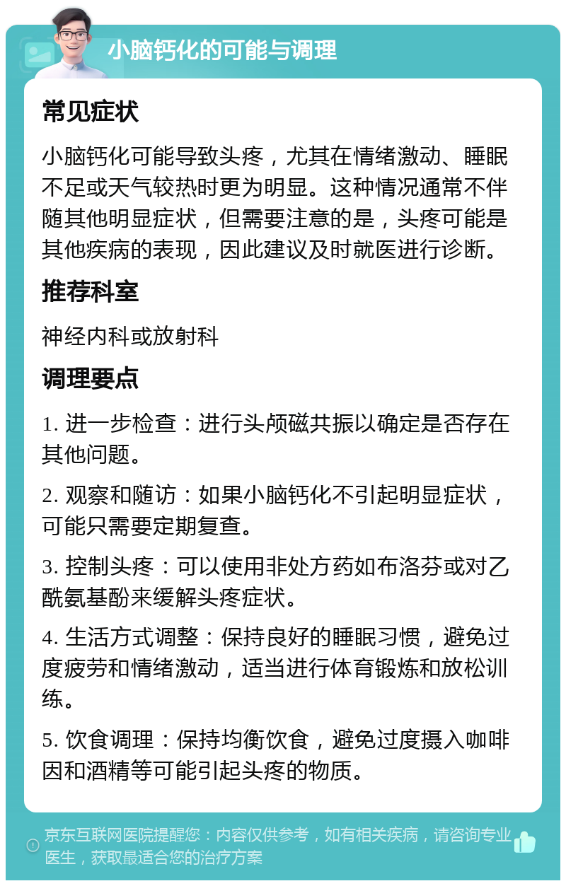 小脑钙化的可能与调理 常见症状 小脑钙化可能导致头疼，尤其在情绪激动、睡眠不足或天气较热时更为明显。这种情况通常不伴随其他明显症状，但需要注意的是，头疼可能是其他疾病的表现，因此建议及时就医进行诊断。 推荐科室 神经内科或放射科 调理要点 1. 进一步检查：进行头颅磁共振以确定是否存在其他问题。 2. 观察和随访：如果小脑钙化不引起明显症状，可能只需要定期复查。 3. 控制头疼：可以使用非处方药如布洛芬或对乙酰氨基酚来缓解头疼症状。 4. 生活方式调整：保持良好的睡眠习惯，避免过度疲劳和情绪激动，适当进行体育锻炼和放松训练。 5. 饮食调理：保持均衡饮食，避免过度摄入咖啡因和酒精等可能引起头疼的物质。